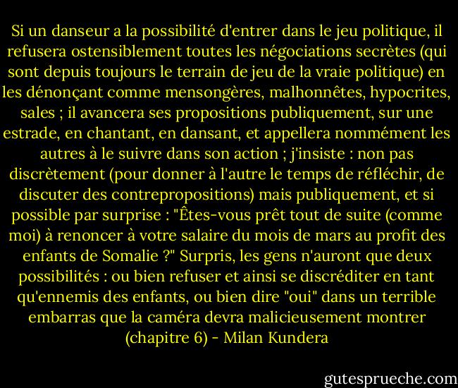 Si un danseur a la possibilité d'entrer dans le jeu politique, il refusera ostensiblement toutes les négociations secrètes (qui sont depuis toujours le terrain de jeu de la vraie politique) en les dénonçant comme mensongères, malhonnêtes, hypocrites, sales ; il avancera ses propositions publiquement, sur une estrade, en chantant, en dansant, et appellera nommément les autres à le suivre dans son action ; j'insiste : non pas discrètement (pour donner à l'autre le temps de réfléchir, de discuter des contrepropositions) mais publiquement, et si possible par surprise : "Êtes-vous prêt tout de suite (comme moi) à renoncer à votre salaire du mois de mars au profit des enfants de Somalie ?" Surpris, les gens n'auront que deux possibilités : ou bien refuser et ainsi se discréditer en tant qu'ennemis des enfants, ou bien dire "oui" dans un terrible embarras que la caméra devra malicieusement montrer (chapitre 6) - Milan Kundera