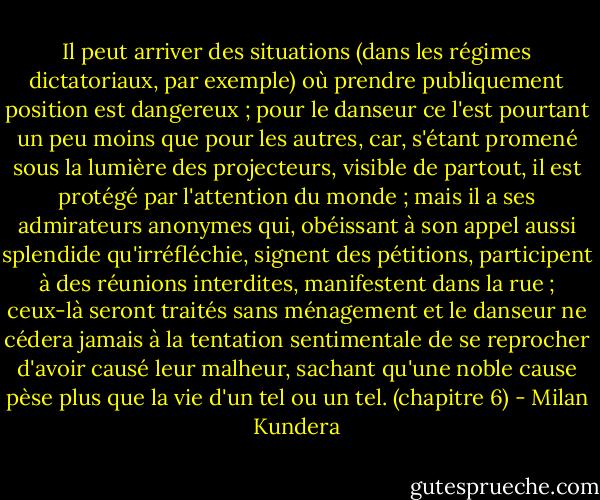 Il peut arriver des situations (dans les régimes dictatoriaux, par exemple) où prendre publiquement position est dangereux ; pour le danseur ce l'est pourtant un peu moins que pour les autres, car, s'étant promené sous la lumière des projecteurs, visible de partout, il est protégé par l'attention du monde ; mais il a ses admirateurs anonymes qui, obéissant à son appel aussi splendide qu'irréfléchie, signent des pétitions, participent à des réunions interdites, manifestent dans la rue ; ceux-là seront traités sans ménagement et le danseur ne cédera jamais à la tentation sentimentale de se reprocher d'avoir causé leur malheur, sachant qu'une noble cause pèse plus que la vie d'un tel ou un tel. (chapitre 6) - Milan Kundera
