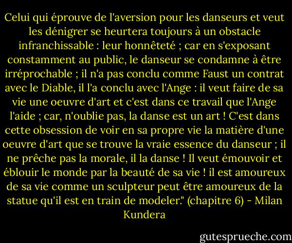 Celui qui éprouve de l'aversion pour les danseurs et veut les dénigrer se heurtera toujours à un obstacle infranchissable : leur honnêteté ; car en s'exposant constamment au public, le danseur se condamne à être irréprochable ; il n'a pas conclu comme Faust un contrat avec le Diable, il l'a conclu avec l'Ange : il veut faire de sa vie une oeuvre d'art et c'est dans ce travail que l'Ange l'aide ; car, n'oublie pas, la danse est un art ! C'est dans cette obsession de voir en sa propre vie la matière d'une oeuvre d'art que se trouve la vraie essence du danseur ; il ne prêche pas la morale, il la danse ! Il veut émouvoir et éblouir le monde par la beauté de sa vie ! il est amoureux de sa vie comme un sculpteur peut être amoureux de la statue qu'il est en train de modeler." (chapitre 6) - Milan Kundera