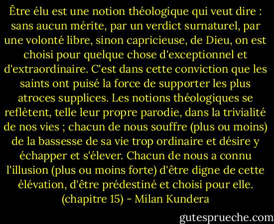 Être élu est une notion théologique qui veut dire : sans aucun mérite, par un verdict surnaturel, par une volonté libre, sinon capricieuse, de Dieu, on est choisi pour quelque chose d'exceptionnel et d'extraordinaire. C'est dans cette conviction que les saints ont puisé la force de supporter les plus atroces supplices. Les notions théologiques se reflètent, telle leur propre parodie, dans la trivialité de nos vies ; chacun de nous souffre (plus ou moins) de la bassesse de sa vie trop ordinaire et désire y échapper et s'élever. Chacun de nous a connu l'illusion (plus ou moins forte) d'être digne de cette élévation, d'être prédestiné et choisi pour elle. (chapitre 15) - Milan Kundera
