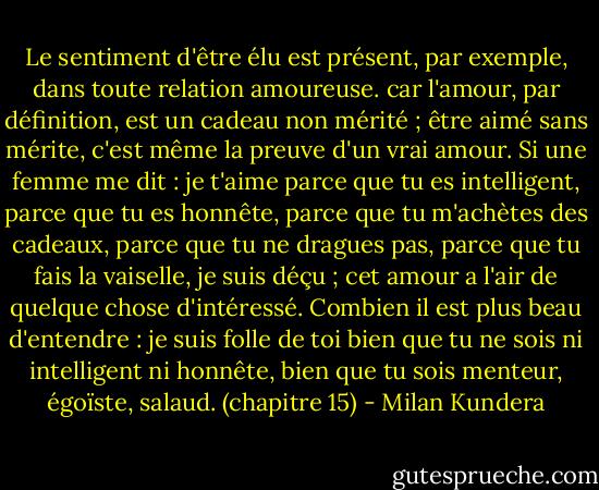Le sentiment d'être élu est présent, par exemple, dans toute relation amoureuse. car l'amour, par définition, est un cadeau non mérité ; être aimé sans mérite, c'est même la preuve d'un vrai amour. Si une femme me dit : je t'aime parce que tu es intelligent, parce que tu es honnête, parce que tu m'achètes des cadeaux, parce que tu ne dragues pas, parce que tu fais la vaiselle, je suis déçu ; cet amour a l'air de quelque chose d'intéressé. Combien il est plus beau d'entendre : je suis folle de toi bien que tu ne sois ni intelligent ni honnête, bien que tu sois menteur, égoïste, salaud. (chapitre 15) - Milan Kundera
