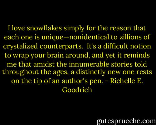 I love snowflakes simply for the reason that each one is unique—nonidentical to zillions of crystalized counterparts.  It's a difficult notion to wrap your brain around, and yet it reminds me that amidst the innumerable stories told throughout the ages, a distinctly new one rests on the tip of an author's pen. - Richelle E. Goodrich