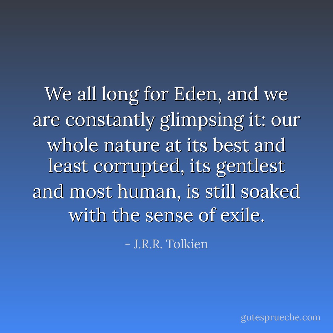 We all long for Eden, and we are constantly glimpsing it: our whole nature at its best and least corrupted, its gentlest and most human, is still soaked with the sense of exile. - J.R.R. Tolkien