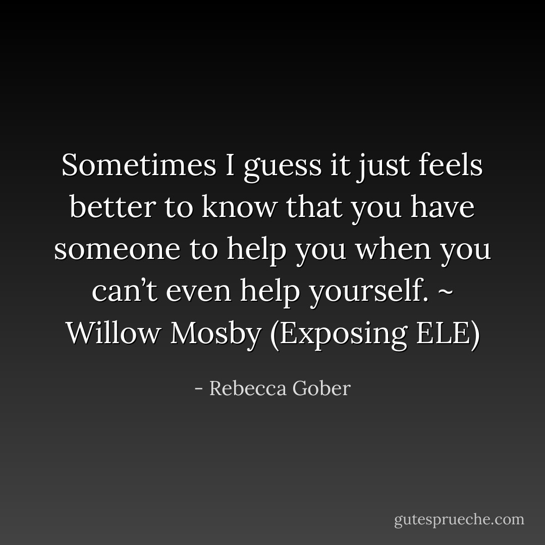 Sometimes I guess it just feels better to know that you have someone to help you when you can’t even help yourself. ~ Willow Mosby (Exposing ELE) - Rebecca Gober