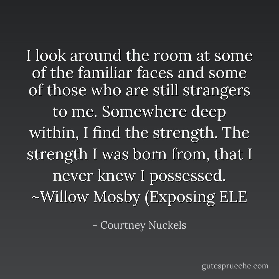 I look around the room at some of the familiar faces and some of those who are still strangers to me. Somewhere deep within, I find the strength. The strength I was born from, that I never knew I possessed. ~Willow Mosby (Exposing ELE - Courtney Nuckels