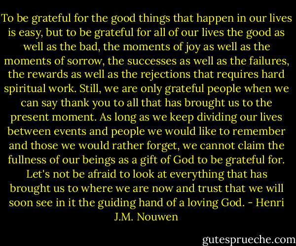 To be grateful for the good things that happen in our lives is easy, but to be grateful for all of our lives the good as well as the bad, the moments of joy as well as the moments of sorrow, the successes as well as the failures, the rewards as well as the rejections that requires hard spiritual work. Still, we are only grateful people when we can say thank you to all that has brought us to the present moment. As long as we keep dividing our lives between events and people we would like to remember and those we would rather forget, we cannot claim the fullness of our beings as a gift of God to be grateful for. Let's not be afraid to look at everything that has brought us to where we are now and trust that we will soon see in it the guiding hand of a loving God. - Henri J.M. Nouwen