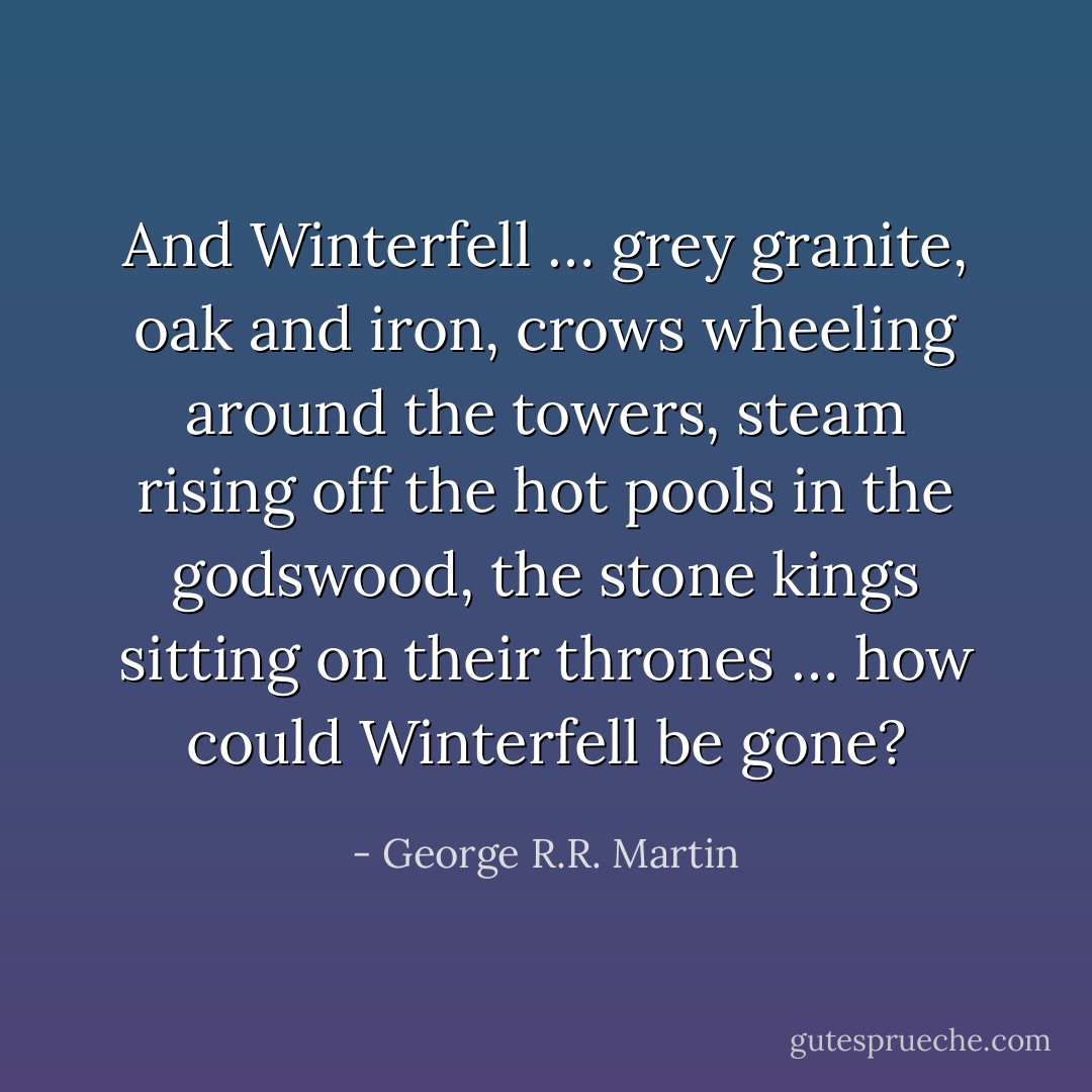 And Winterfell … grey granite, oak and iron, crows wheeling around the towers, steam rising off the hot pools in the godswood, the stone kings sitting on their thrones … how could Winterfell be gone? - George R.R. Martin