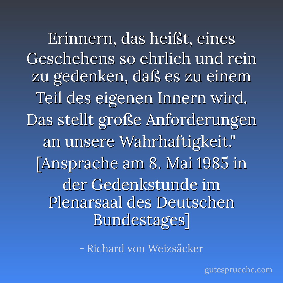 Erinnern, das heißt, eines Geschehens so ehrlich und rein zu gedenken, daß es zu einem Teil des eigenen Innern wird. Das stellt große Anforderungen an unsere Wahrhaftigkeit."<br /><br /><a href="http://www.hdg.de/lemo/html/dokumente/NeueHerausforderungen_redeVollstaendigRichardVonWeizsaecker8Mai1985/" rel="nofollow noopener">[<i>Ansprache am 8. Mai 1985 in der Gedenkstunde im Plenarsaal des Deutschen Bundestages</i>]</a> - Richard von Weizsäcker