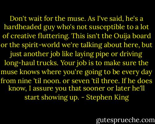 Don't wait for the muse. As I've said, he's a hardheaded guy who's not susceptible to a lot of creative fluttering. This isn't the Ouija board or the spirit-world we're talking about here, but just another job like laying pipe or driving long-haul trucks. Your job is to make sure the muse knows where you're going to be every day from nine 'til noon. or seven 'til three. If he does know, I assure you that sooner or later he'll start showing up. - Stephen King