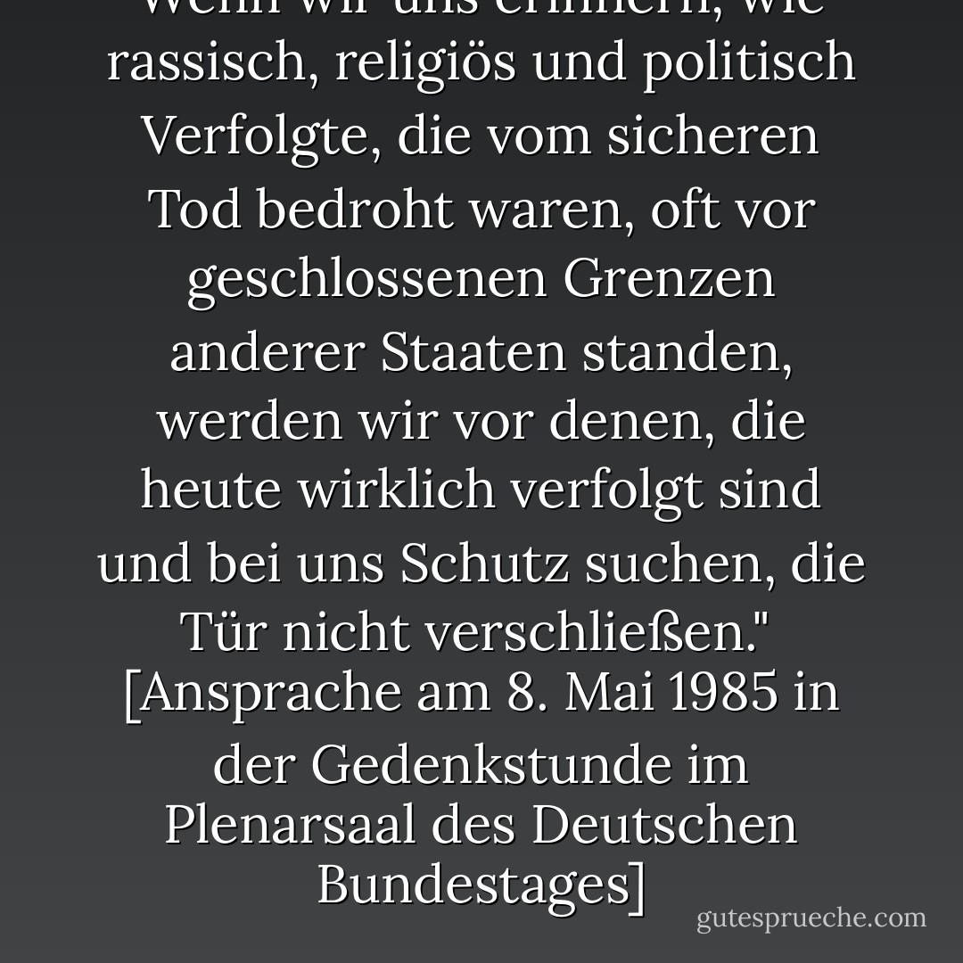 Wenn wir uns erinnern, wie rassisch, religiös und politisch Verfolgte, die vom sicheren Tod bedroht waren, oft vor geschlossenen Grenzen anderer Staaten standen, werden wir vor denen, die heute wirklich verfolgt sind und bei uns Schutz suchen, die Tür nicht verschließen."<br /><br /><a href="http://www.hdg.de/lemo/html/dokumente/NeueHerausforderungen_redeVollstaendigRichardVonWeizsaecker8Mai1985/" rel="nofollow noopener">[<i>Ansprache am 8. Mai 1985 in der Gedenkstunde im Plenarsaal des Deutschen Bundestages</i>]</a> - Richard von Weizsäcker
