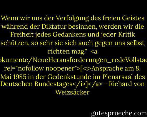 Wenn wir uns der Verfolgung des freien Geistes während der Diktatur besinnen, werden wir die Freiheit jedes Gedankens und jeder Kritik schützen, so sehr sie sich auch gegen uns selbst richten mag."<br /><br /><a href="http://www.hdg.de/lemo/html/dokumente/NeueHerausforderungen_redeVollstaendigRichardVonWeizsaecker8Mai1985/" rel="nofollow noopener">[<i>Ansprache am 8. Mai 1985 in der Gedenkstunde im Plenarsaal des Deutschen Bundestages</i>]</a> - Richard von Weizsäcker