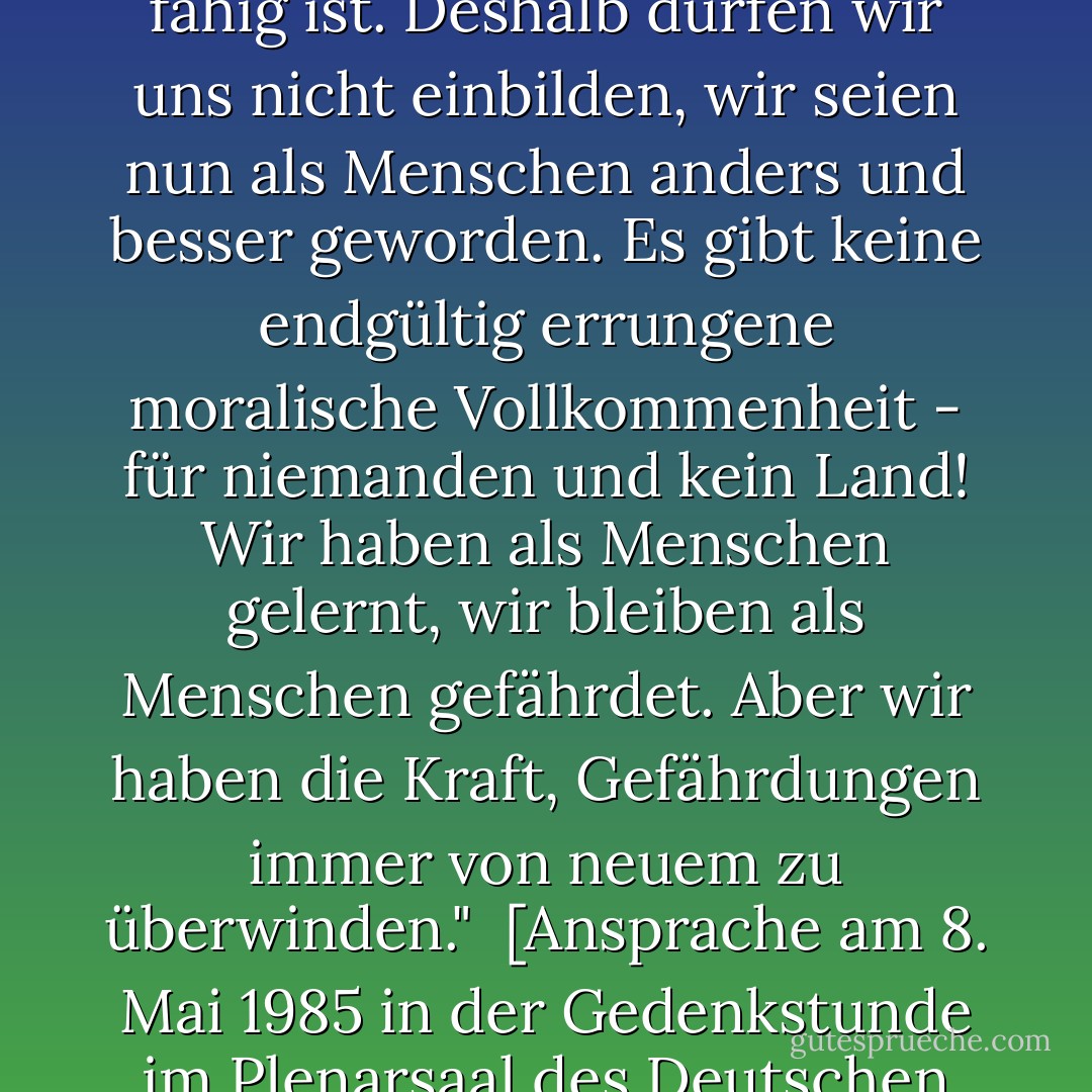 Wir lernen aus unserer eigenen Geschichte, wozu der Mensch fähig ist. Deshalb dürfen wir uns nicht einbilden, wir seien nun als Menschen anders und besser geworden. Es gibt keine endgültig errungene moralische Vollkommenheit - für niemanden und kein Land! Wir haben als Menschen gelernt, wir bleiben als Menschen gefährdet. Aber wir haben die Kraft, Gefährdungen immer von neuem zu überwinden."<br /><br /><a href="http://www.hdg.de/lemo/html/dokumente/NeueHerausforderungen_redeVollstaendigRichardVonWeizsaecker8Mai1985/" rel="nofollow noopener">[<i>Ansprache am 8. Mai 1985 in der Gedenkstunde im Plenarsaal des Deutschen Bundestages</i>]</a> - Richard von Weizsäcker