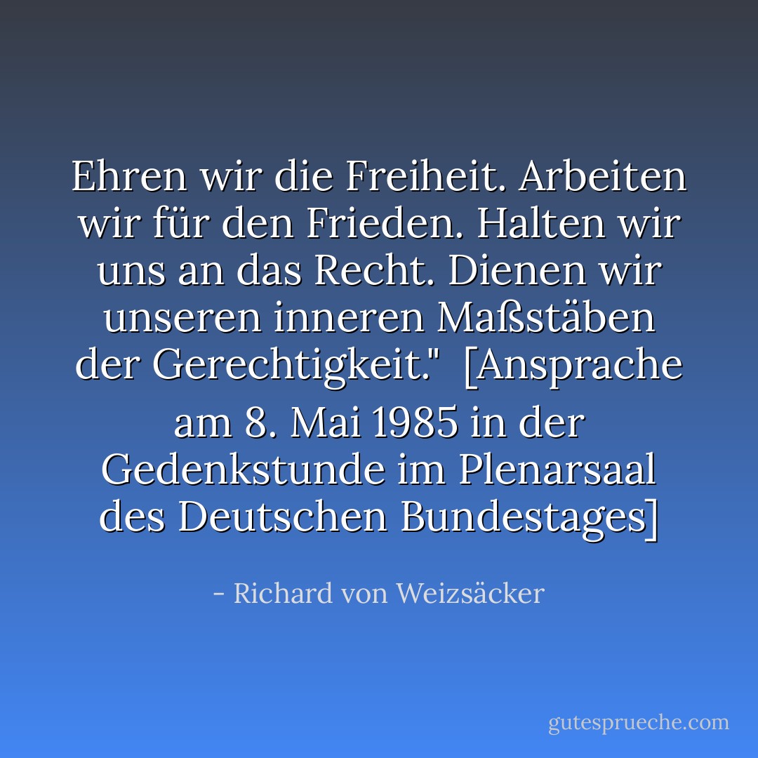 Ehren wir die Freiheit. Arbeiten wir für den Frieden. Halten wir uns an das Recht. Dienen wir unseren inneren Maßstäben der Gerechtigkeit."<br /><br /><a href="http://www.hdg.de/lemo/html/dokumente/NeueHerausforderungen_redeVollstaendigRichardVonWeizsaecker8Mai1985/" rel="nofollow noopener">[<i>Ansprache am 8. Mai 1985 in der Gedenkstunde im Plenarsaal des Deutschen Bundestages</i>]</a> - Richard von Weizsäcker