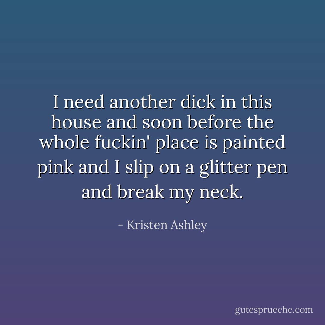 I need another dick in this house and soon before the whole fuckin' place is painted pink and I slip on a glitter pen and break my neck. - Kristen Ashley