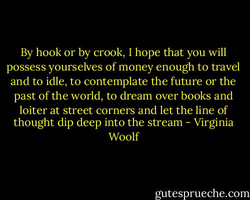 By hook or by crook, I hope that you will possess yourselves of money enough to travel and to idle, to contemplate the future or the past of the world, to dream over books and loiter at street corners and let the line of thought dip deep into the stream - Virginia Woolf