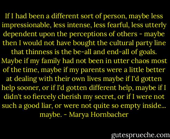 If I had been a different sort of person, maybe less impressionable, less intense, less fearful, less utterly dependent upon the perceptions of others - maybe then I would not have bought the cultural party line that thinness is the be-all and end-all of goals. Maybe if my family had not been in utter chaos most of the time, maybe if my parents were a little better at dealing with their own lives maybe if I'd gotten help sooner, or if I'd gotten different help, maybe if I didn't so fiercely cherish my secret, or if I were not such a good liar, or were not quite so empty inside... maybe. - Marya Hornbacher