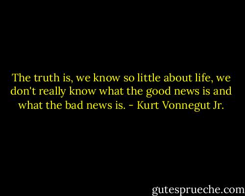 The truth is, we know so little about life, we don't really know what the good news is and what the bad news is. - Kurt Vonnegut Jr.