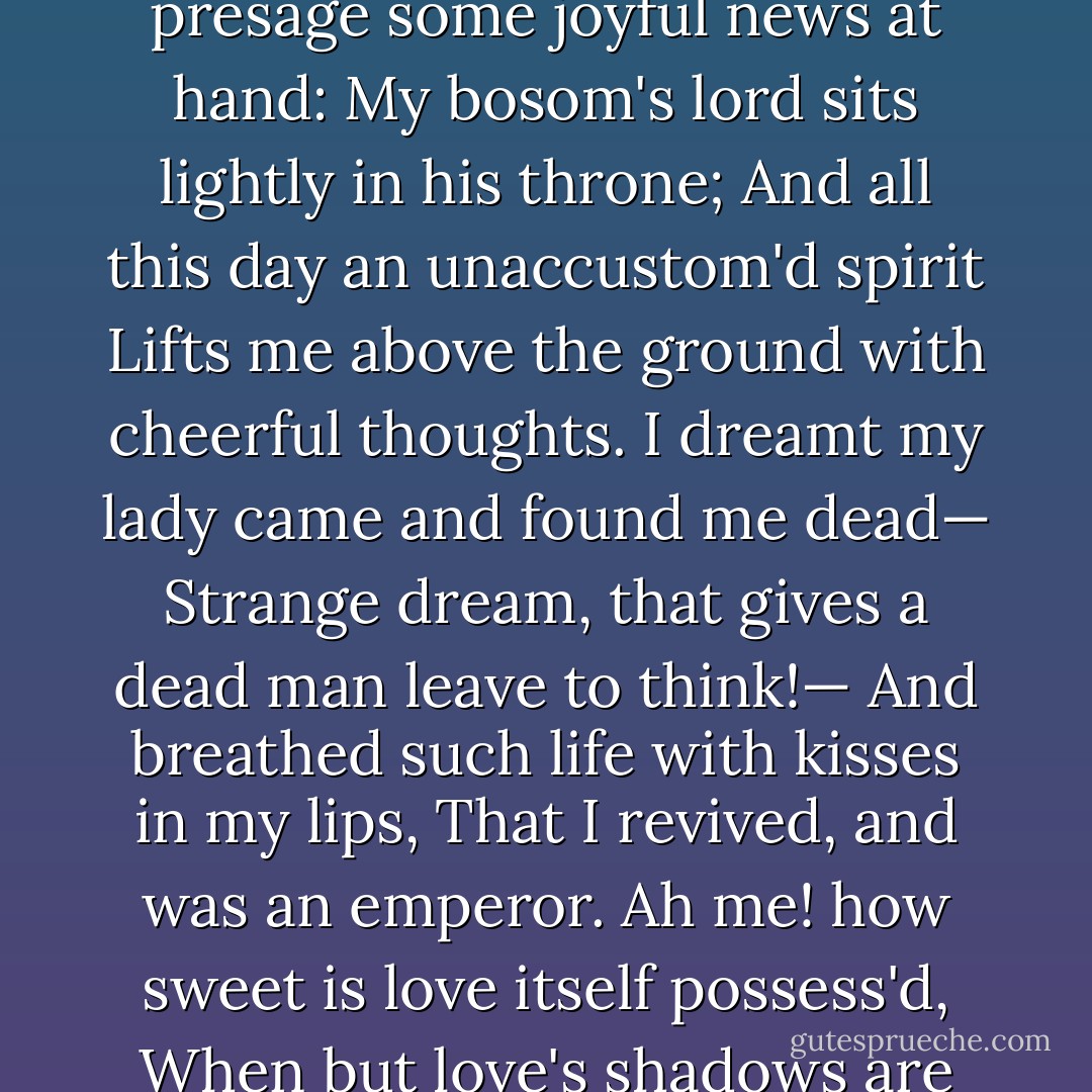 If I may trust the flattering truth of sleep,<br />My dreams presage some joyful news at hand:<br />My bosom's lord sits lightly in his throne;<br />And all this day an unaccustom'd spirit<br />Lifts me above the ground with cheerful thoughts.<br />I dreamt my lady came and found me dead—<br />Strange dream, that gives a dead man leave<br />to think!—<br />And breathed such life with kisses in my lips,<br />That I revived, and was an emperor.<br />Ah me! how sweet is love itself possess'd,<br />When but love's shadows are so rich in joy! - William Shakespeare