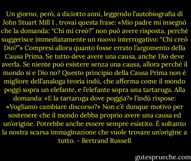 Un giorno,<br />però, a diciotto anni, leggendo l’autobiografia di John Stuart Mill 1 , trovai questa<br />frase: «Mio padre mi insegnò che la domanda: “Chi mi creò?” non può avere risposta,<br />perché suggerisce immediatamente un nuovo interrogativo: “Chi creò Dio?”»<br />Compresi allora quanto fosse errato l’argomento della Causa Prima. Se tutto deve<br />avere una causa, anche Dio deve averla. Se niente può esistere senza una causa, allora<br />perché il mondo sì e Dio no? Questo principio della Causa Prima non è migliore<br />dell’analoga teoria indù, che afferma come il mondo poggi sopra un elefante, e<br />l’elefante sopra una tartaruga. Alla domanda: «E la tartaruga dove poggia?» l’indù<br />rispose: «Vogliamo cambiare discorso?» Non c’è dunque motivo per sostenere che il<br />mondo debba proprio avere una causa ed un’origine. Potrebbe anche essere sempre<br />esistito. È soltanto la nostra scarsa immaginazione che vuole trovare un’origine a<br />tutto. - Bertrand Russell