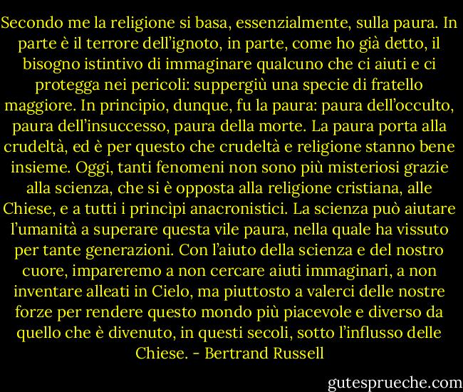 Secondo me la religione si basa, essenzialmente, sulla paura. In parte è il terrore<br />dell’ignoto, in parte, come ho già detto, il bisogno istintivo di immaginare qualcuno<br />che ci aiuti e ci protegga nei pericoli: suppergiù una specie di fratello maggiore. In<br />principio, dunque, fu la paura: paura dell’occulto, paura dell’insuccesso, paura della<br />morte. La paura porta alla crudeltà, ed è per questo che crudeltà e religione stanno<br />bene insieme. Oggi, tanti fenomeni non sono più misteriosi grazie alla scienza, che si<br />è opposta alla religione cristiana, alle Chiese, e a tutti i princìpi anacronistici. La<br />scienza può aiutare l’umanità a superare questa vile paura, nella quale ha vissuto per<br />tante generazioni. Con l’aiuto della scienza e del nostro cuore, impareremo a non<br />cercare aiuti immaginari, a non inventare alleati in Cielo, ma piuttosto a valerci delle<br />nostre forze per rendere questo mondo più piacevole e diverso da quello che è<br />divenuto, in questi secoli, sotto l’influsso delle Chiese. - Bertrand Russell