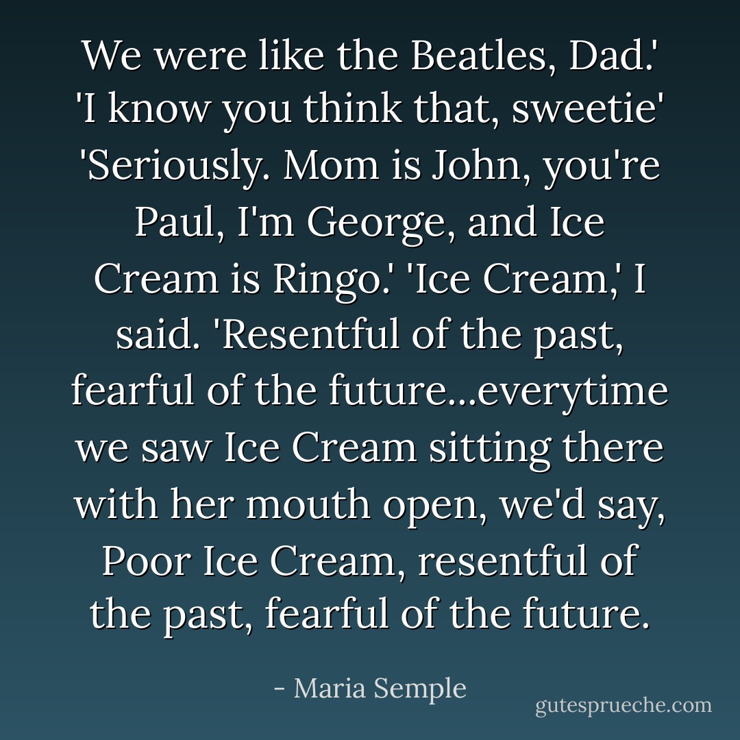 We were like the Beatles, Dad.'<br />'I know you think that, sweetie'<br />'Seriously. Mom is John, you're Paul, I'm George, and Ice Cream is Ringo.'<br />'Ice Cream,' I said. 'Resentful of the past, fearful of the future...everytime we saw Ice Cream sitting there with her mouth open, we'd say, Poor Ice Cream, resentful of the past, fearful of the future. - Maria Semple