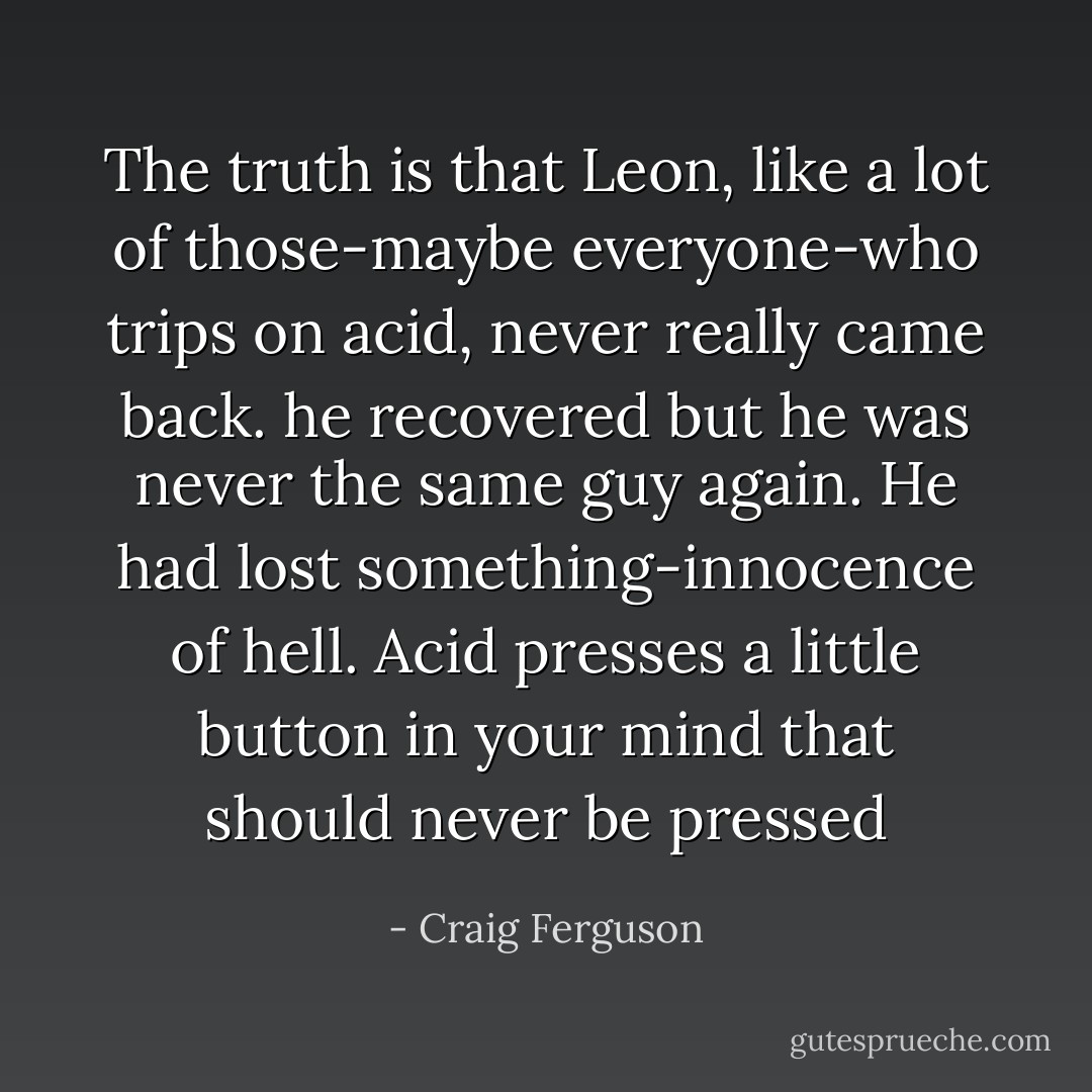 The truth is that Leon, like a lot of those-maybe everyone-who trips on acid, never really came back. he recovered but he was never the same guy again. He had lost something-innocence of hell. Acid presses a little button in your mind that should never be pressed - Craig Ferguson