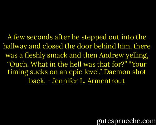 A few seconds after he stepped out into the hallway and closed the door behind him, there was a fleshly smack and then Andrew yelling, “Ouch. What in the hell was that for?” “Your timing sucks on an epic level,” Daemon shot back. - Jennifer L. Armentrout