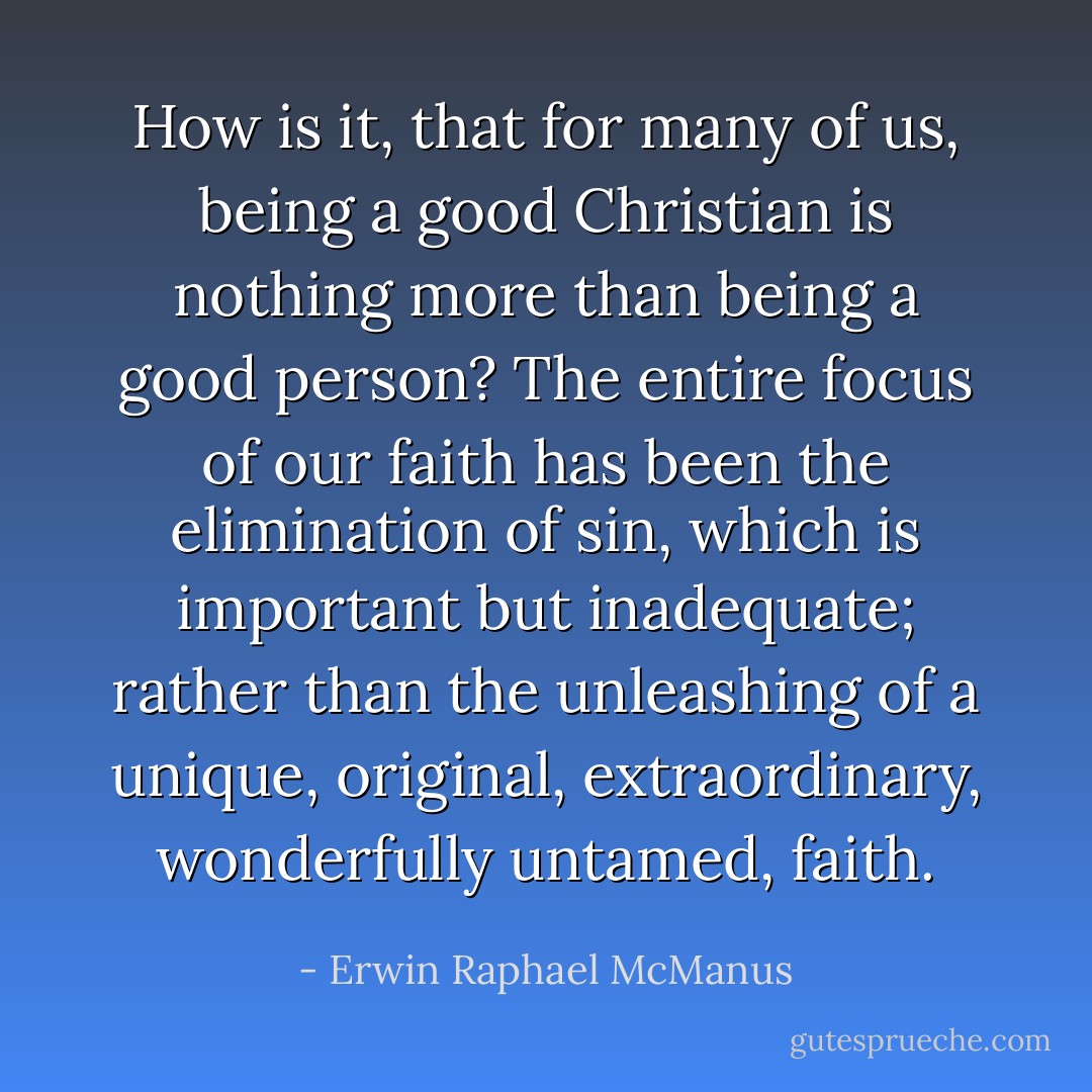 How is it, that for many of us, being a good Christian is nothing more than being a good person? The entire focus of our faith has been the elimination of sin, which is important but inadequate; rather than the unleashing of a unique, original, extraordinary, wonderfully untamed, faith. - Erwin Raphael McManus