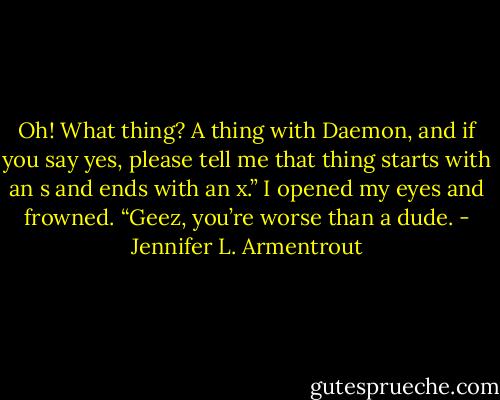 Oh! What thing? A thing with Daemon, and if you say yes, please tell me that thing starts with an s and ends with an x.” I opened my eyes and frowned. “Geez, you’re worse than a dude. - Jennifer L. Armentrout