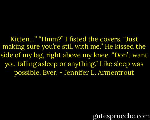 Kitten…” “Hmm?” I fisted the covers. “Just making sure you’re still with me.” He kissed the side of my leg, right above my knee. “Don’t want you falling asleep or anything.” Like sleep was possible. Ever. - Jennifer L. Armentrout