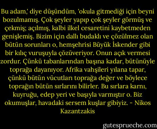 Bu adam,' diye düşündüm, 'okula gitmediği için beyni bozulmamış. Çok şeyler yapıp çok şeyler görmüş ve çekmiş; açılmış, kalbi ilkel cesaretini kaybetmeden genişlemiş. Bizim için dallı budaklı ve çözülmez olan bütün sorunları o, hemşehrisi Büyük İskender gibi bir kılıç vuruşuyla çözüveriyor. Onun açık vermesi zordur. Çünkü tabanlarından başına kadar, bütünüyle toprağa dayanıyor. Afrika vahşileri yılana tapar, çünkü bütün vücutları toprağa değer ve böylece toprağın bütün sırlarını bilirler. Bu sırlara karnı, kuyruğu, edep yeri ve başıyla varmıştır o. Biz okumuşlar, havadaki sersem kuşlar gibiyiz. - Nikos Kazantzakis