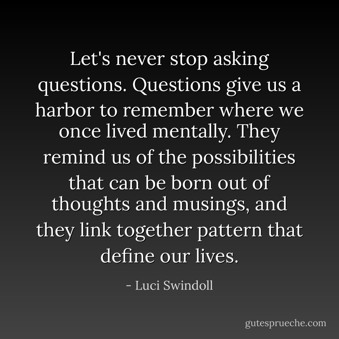 Let's never stop asking questions. Questions give us a harbor to remember where we once lived mentally. They remind us of the possibilities that can be born out of thoughts and musings, and they link together pattern that define our lives. - Luci Swindoll