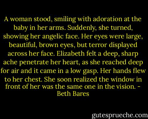 A woman stood, smiling with adoration at the baby in her arms. Suddenly, she turned, showing her angelic face. Her eyes were large, beautiful, brown eyes, but terror displayed across her face.<br />Elizabeth felt a deep, sharp ache penetrate her heart, as she reached deep for air and it came in a low gasp. Her hands flew to her chest. She soon realized the window in front of her was the same one in the vision. - Beth Bares