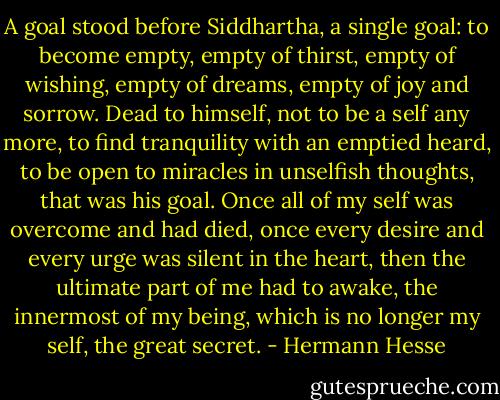 A goal stood before Siddhartha, a single goal: to become empty, empty of thirst, empty of wishing, empty of dreams, empty of joy and sorrow. Dead to himself, not to be a self any more, to find tranquility with an emptied heard, to be open to miracles in unselfish thoughts, that was his goal. Once all of my self was overcome and had died, once every desire and every urge was silent in the heart, then the ultimate part of me had to awake, the innermost of my being, which is no longer my self, the great secret. - Hermann Hesse
