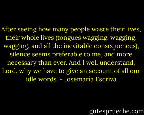 After seeing how many people waste their lives, their whole lives (tongues wagging, wagging, wagging, and all the inevitable consequences), silence seems preferable to me, and more necessary than ever. And I well understand, Lord, why we have to give an account of all our idle words. - Josemaría Escrivá