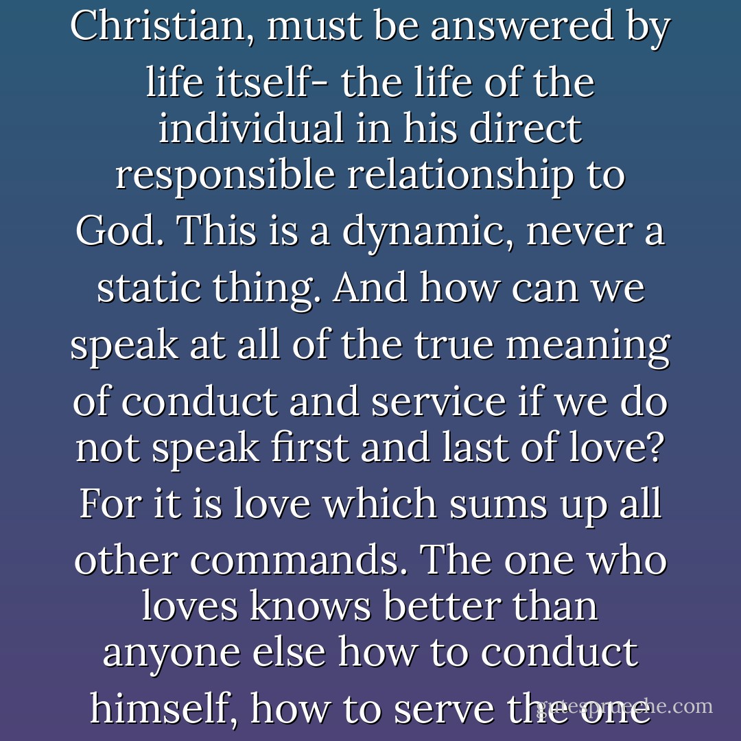 We may not say that we have the answers. Questions of how to conduct oneself as a Christian, or how to serve as a Christian, must be answered by life itself- the life of the individual in his direct responsible relationship to God. This is a dynamic, never a static thing. And how can we speak at all of the true meaning of conduct and service if we do not speak first and last of love? For it is love which sums up all other commands. The one who loves knows better than anyone else how to conduct himself, how to serve the one he loves. Love prescribes an answer in a given situation as no mere rule can do. - Elisabeth Elliot