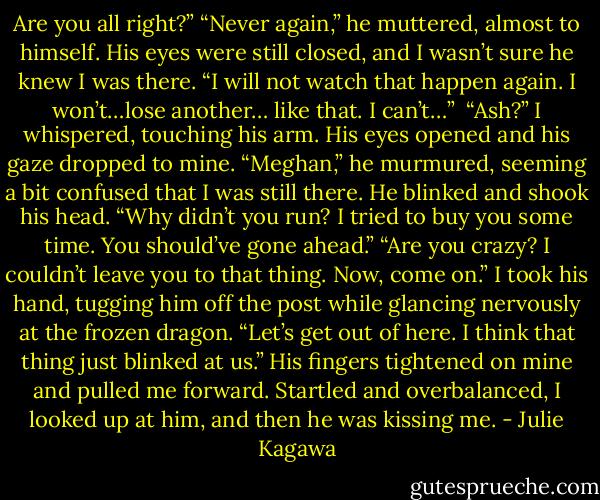 Are you all right?”<br />“Never again,” he muttered, almost to himself. His eyes were still closed, and I wasn’t sure he knew I was there. “I will not watch that happen again. I won’t…lose another…<br />like that. I can’t…” <br />“Ash?” I whispered, touching his arm.<br />His eyes opened and his gaze dropped to mine. “Meghan,” he murmured, seeming a bit confused that I was still there. He blinked and shook his head. “Why didn’t you run? I tried to buy you some time. You should’ve gone ahead.”<br />“Are you crazy? I couldn’t leave you to that thing. Now, come on.” I took his hand, tugging him off the post while glancing nervously at the frozen dragon. “Let’s get out of here. I think that thing just blinked at us.”<br />His fingers tightened on mine and pulled me forward. Startled and overbalanced, I looked up at him, and then he was kissing me. - Julie Kagawa
