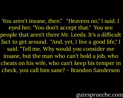 You aren't insane, then."<br /><br /> "Heavens no," I said. I eyed her. "You don't accept that."<br /><br />You see people that aren't there Mr. Leeds. It's a difficult fact to get around.<br /><br />"And, yet, I live a good life," I said. "Tell me. Why would you consider me insane, but the man who can't hold a job, who cheats on his wife, who can't keep his temper in check, you call him sane? - Brandon Sanderson