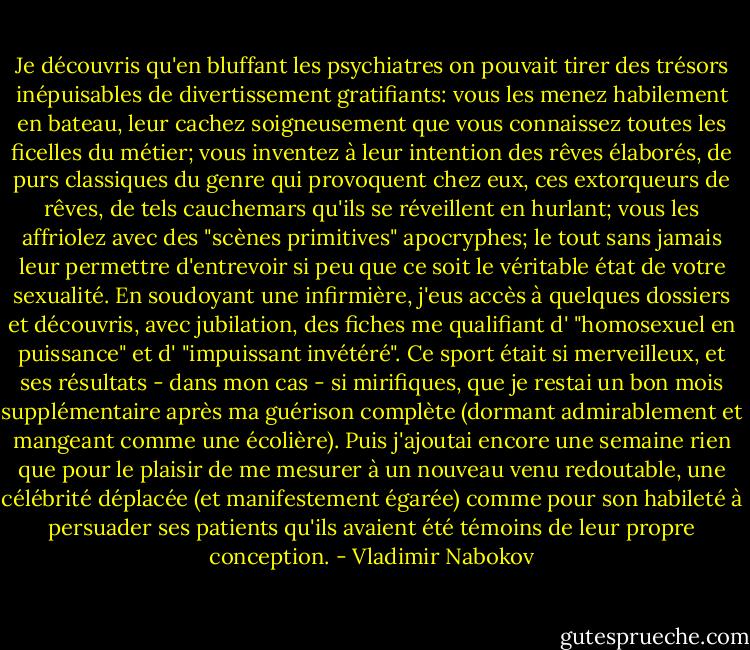 Je découvris qu'en bluffant les psychiatres on pouvait tirer des trésors inépuisables de divertissement gratifiants: vous les menez habilement en bateau, leur cachez soigneusement que vous connaissez toutes les ficelles du métier; vous inventez à leur intention des rêves élaborés, de purs classiques du genre qui provoquent chez eux, ces extorqueurs de rêves, de tels cauchemars qu'ils se réveillent en hurlant; vous les affriolez avec des "scènes primitives" apocryphes; le tout sans jamais leur permettre d'entrevoir si peu que ce soit le véritable état de votre sexualité. En soudoyant une infirmière, j'eus accès à quelques dossiers et découvris, avec jubilation, des fiches me qualifiant d' "homosexuel en puissance" et d' "impuissant invétéré". Ce sport était si merveilleux, et ses résultats - dans mon cas - si mirifiques, que je restai un bon mois supplémentaire après ma guérison complète (dormant admirablement et mangeant comme une écolière). Puis j'ajoutai encore une semaine rien que pour le plaisir de me mesurer à un nouveau venu redoutable, une célébrité déplacée (et manifestement égarée) comme pour son habileté à persuader ses patients qu'ils avaient été témoins de leur propre conception. - Vladimir Nabokov
