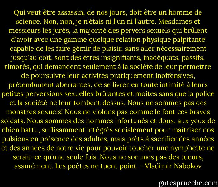 Qui veut être assassin, de nos jours, doit être un homme de science. Non, non, je n'étais ni l'un ni l'autre. Mesdames et messieurs les jurés, la majorité des pervers sexuels qui brûlent d'avoir avec une gamine quelque relation physique palpitante capable de les faire gémir de plaisir, sans aller nécessairement jusqu'au coït, sont des êtres insignifiants, inadéquats, passifs, timorés, qui demandent seulement à la société de leur permettre de poursuivre leur activités pratiquement inoffensives, prétendument aberrantes, de se livrer en toute intimité à leurs petites perversions sexuelles brûlantes et moites sans que la police et la société ne leur tombent dessus. Nous ne sommes pas des monstres sexuels! Nous ne violons pas comme le font ces braves soldats. Nous sommes des hommes infortunés et doux, aux yeux de chien battu, suffisamment intégrés socialement pour maîtriser nos pulsions en présence des adultes, mais prêts à sacrifier des années et des années de notre vie pour pouvoir toucher une nymphette ne serait-ce qu'une seule fois. Nous ne sommes pas des tueurs, assurément. Les poètes ne tuent point. - Vladimir Nabokov