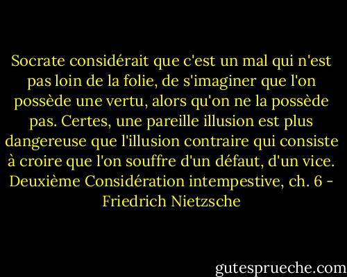 Socrate considérait que c'est un mal qui n'est pas loin de la folie, de s'imaginer que l'on possède une vertu, alors qu'on ne la possède pas. Certes, une pareille illusion est plus dangereuse que l'illusion contraire qui consiste à croire que l'on souffre d'un défaut, d'un vice.<br />Deuxième Considération intempestive, ch. 6 - Friedrich Nietzsche