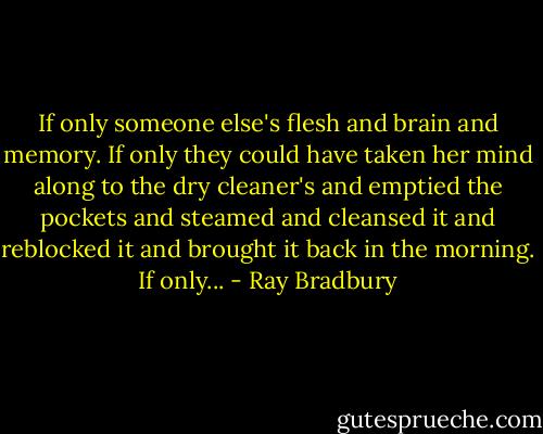 If only someone else's flesh and brain and memory. If only they could have taken her mind along to the dry cleaner's and emptied the pockets and steamed and cleansed it and reblocked it and brought it back in the morning. If only... - Ray Bradbury