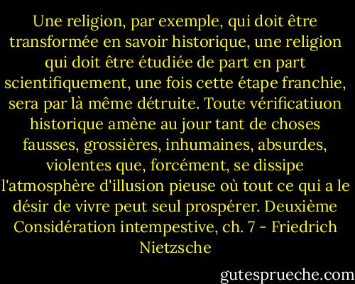 Une religion, par exemple, qui doit être transformée en savoir historique, une religion qui doit être étudiée de part en part scientifiquement, une fois cette étape franchie, sera par là même détruite. Toute vérificatiuon historique amène au jour tant de choses fausses, grossières, inhumaines, absurdes, violentes que, forcément, se dissipe l'atmosphère d'illusion pieuse où tout ce qui a le désir de vivre peut seul prospérer.<br />Deuxième Considération intempestive, ch. 7 - Friedrich Nietzsche