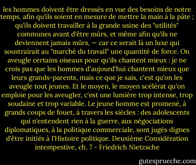 les hommes doivent être dressés en vue des besoins de notre temps, afin qu'ils soient en mesure de mettre la main à la pâte ; qu'ils doivent travailler à la grande usine des "utilités" communes avant d'être mûrs, et même afin qu'ils ne deviennent jamais mûrs, — car ce serait là un luxe qui soustrairait au "marché du travail" une quantité de force. On aveugle certains oiseaux pour qu'ils chantent mieux : je ne crois pas que les hommes d'aujourd'hui chantent mieux que leurs grands-parents, mais ce que je sais, c'est qu'on les aveugle tout jeunes. Et le moyen, le moyen scélérat qu'on emploie pour les aveugler, c'est une lumière trop intense, trop soudaine et trop variable. Le jeune homme est promené, à grands coups de fouet, à travers les siècles : des adolescents qui n'entendent rien à la guerre, aux négociations diplomatiques, à la politique commerciale, sont jugés dignes d'être initiés à l'Histoire politique.<br />Deuxième Considération intempestive, ch. 7 - Friedrich Nietzsche
