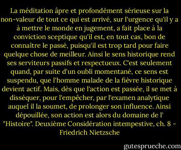 La méditation âpre et profondément sérieuse sur la non-valeur de tout ce qui est arrivé, sur l'urgence qu'il y a à mettre le monde en jugement, a fait place à la conviction sceptique qu'il est, en tout cas, bon de connaître le passé, puisqu'il est trop tard pour faire quelque chose de meilleur. Ainsi le sens historique rend ses serviteurs passifs et respectueux. C'est seulement quand, par suite d'un oubli momentané, ce sens est suspendu, que l'homme malade de la fièvre historique devient actif. Mais, dès que l'action est passée, il se met à disséquer, pour l'empêcher, par l'examen analytique auquel il la soumet, de prolonger son influence. Ainsi dépouillée, son action est alors du domaine de l' "Histoire".<br />Deuxième Considération intempestive, ch. 8 - Friedrich Nietzsche