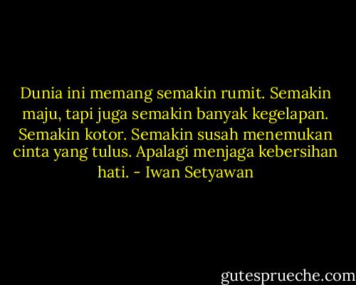 Dunia ini memang semakin rumit. Semakin maju, tapi juga semakin banyak kegelapan. Semakin kotor. Semakin susah menemukan cinta yang tulus. Apalagi menjaga kebersihan hati. - Iwan Setyawan
