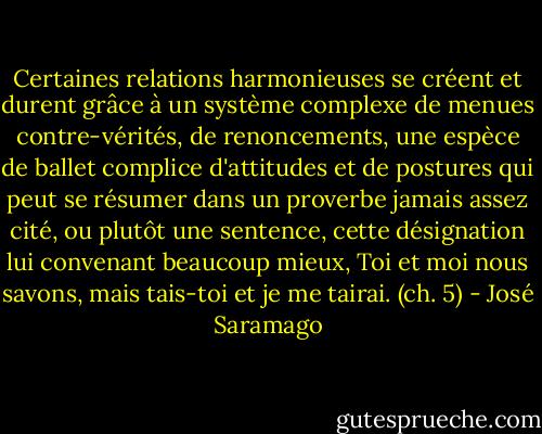 Certaines relations harmonieuses se créent et durent grâce à un système complexe de menues contre-vérités, de renoncements, une espèce de ballet complice d'attitudes et de postures qui peut se résumer dans un proverbe jamais assez cité, ou plutôt une sentence, cette désignation lui convenant beaucoup mieux, Toi et moi nous savons, mais tais-toi et je me tairai. (ch. 5) - José Saramago