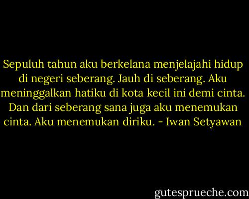 Sepuluh tahun aku berkelana menjelajahi hidup di negeri seberang. Jauh di seberang. Aku meninggalkan hatiku di kota kecil ini demi cinta. Dan dari seberang sana juga aku menemukan cinta. Aku menemukan diriku. - Iwan Setyawan