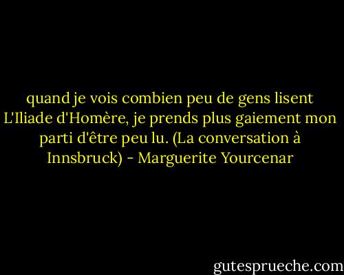 quand je vois combien peu de gens lisent L'Iliade d'Homère, je prends plus gaiement mon parti d'être peu lu.<br />(La conversation à Innsbruck) - Marguerite Yourcenar