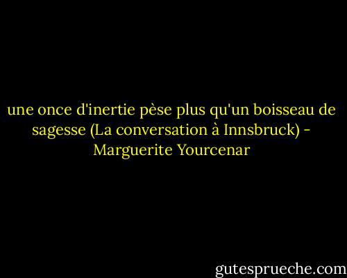 une once d'inertie pèse plus qu'un boisseau de sagesse<br />(La conversation à Innsbruck) - Marguerite Yourcenar